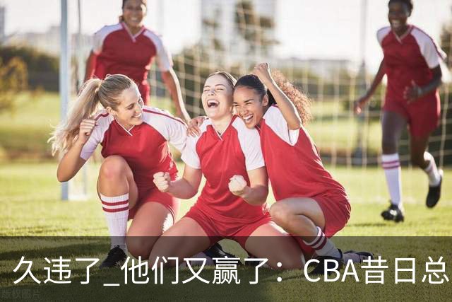 久违了 他们又赢了：CBA昔日总冠军3分掀翻巨人杀手 47连败后2连胜