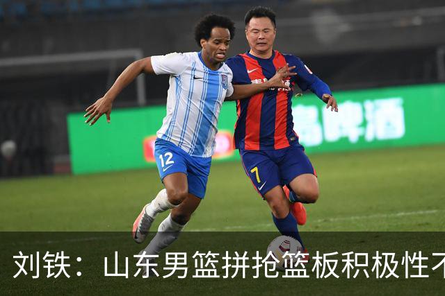 刘铁：山东男篮拼抢篮板积极性不够 进攻端分工不清晰