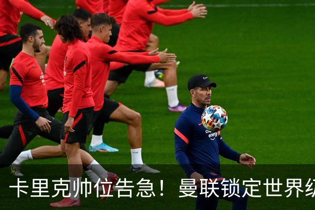卡里克帅位告急！曼联锁定世界级名帅！意甲豪门半路截胡