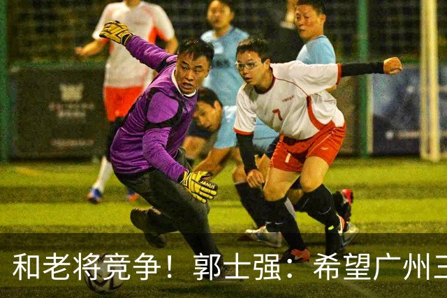 和老将竞争！郭士强：希望广州三将进12人名单
