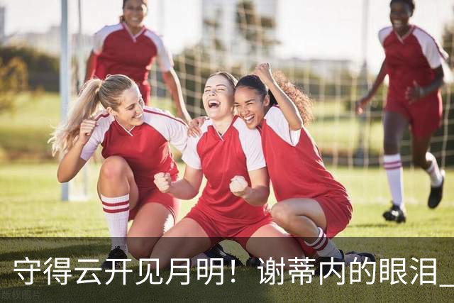 守得云开见月明！谢蒂内的眼泪 津门虎一整年心声