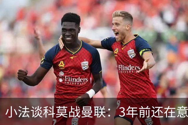 小法谈科莫战曼联：3年前还在意乙，如今在科莫湖畔等红魔