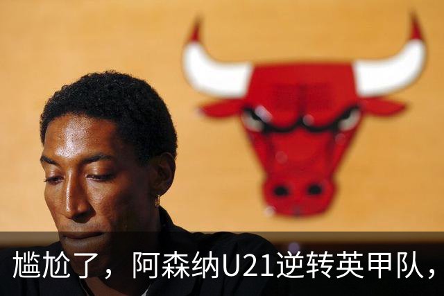尴尬了，阿森纳U21逆转英甲队，一线队却被英乙队淘汰