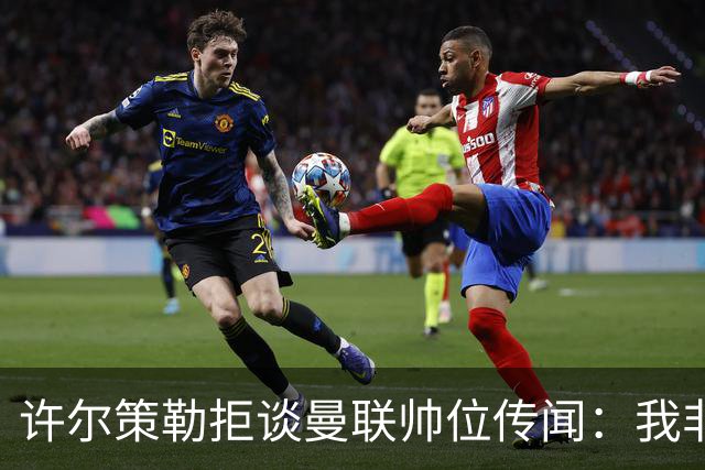 许尔策勒拒谈曼联帅位传闻：我非常尊重卡里克，他是个好人