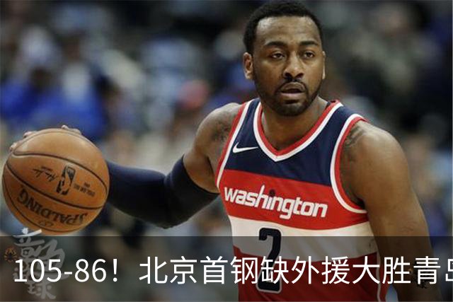 105-86！北京首钢缺外援大胜青岛，刘维伟赛后直言：7个国手怎么打